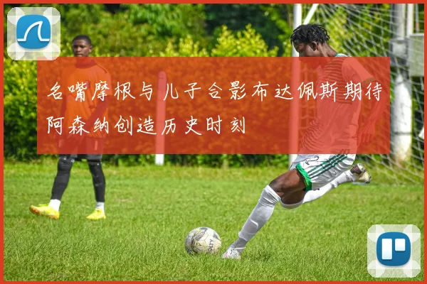 名嘴摩根与儿子合影布达佩斯期待阿森纳创造历史时刻