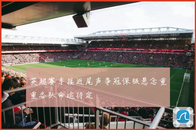 英超赛季接近尾声争冠保级悬念重重各队命运待定