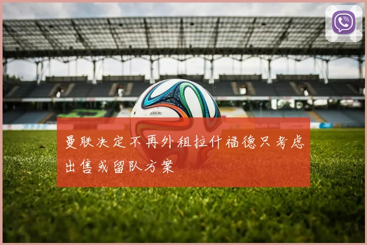 曼联决定不再外租拉什福德只考虑出售或留队方案