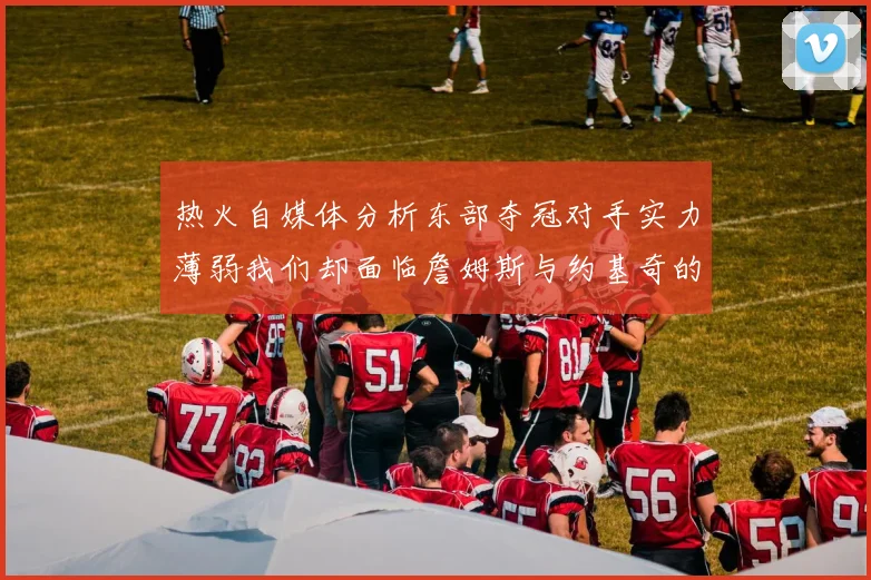 热火自媒体分析东部夺冠对手实力薄弱我们却面临詹姆斯与约基奇的挑战