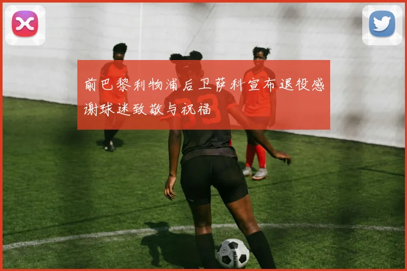前巴黎利物浦后卫萨科宣布退役感谢球迷致敬与祝福