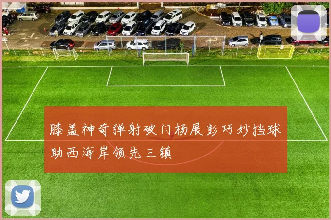 膝盖神奇弹射破门杨展彭巧妙挡球助西海岸领先三镇