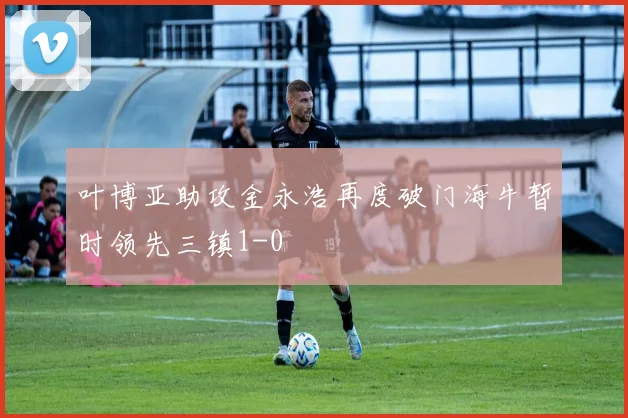 叶博亚助攻金永浩再度破门海牛暂时领先三镇1-0