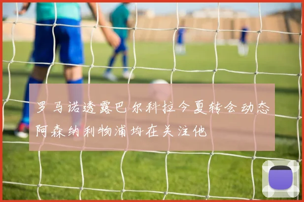 罗马诺透露巴尔科拉今夏转会动态阿森纳利物浦均在关注他