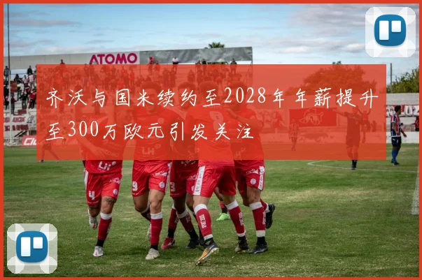 齐沃与国米续约至2028年年薪提升至300万欧元引发关注