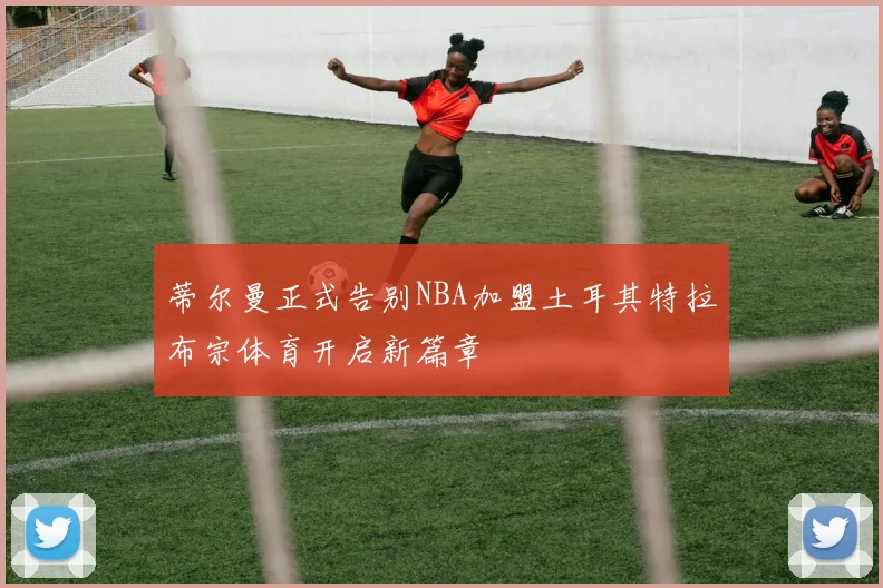 蒂尔曼正式告别NBA加盟土耳其特拉布宗体育开启新篇章