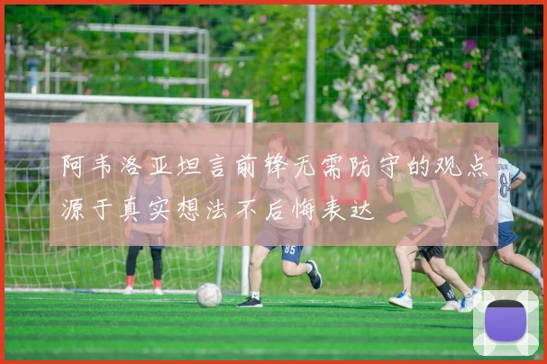 阿韦洛亚坦言前锋无需防守的观点源于真实想法不后悔表达