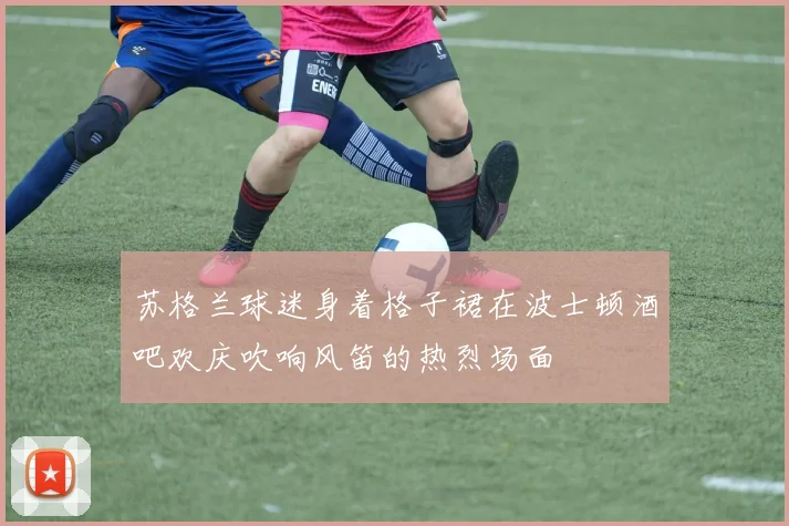 苏格兰球迷身着格子裙在波士顿酒吧欢庆吹响风笛的热烈场面