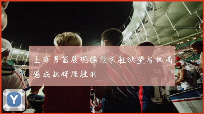 上海男篮展现强烈求胜欲望与饥渴感成就辉煌胜利