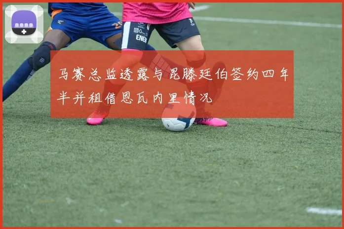 马赛总监透露与昆滕廷伯签约四年半并租借恩瓦内里情况