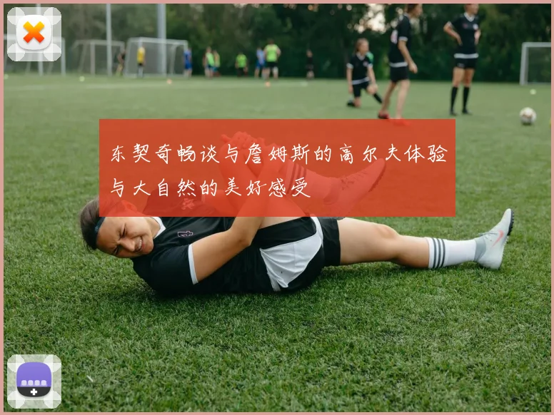 东契奇畅谈与詹姆斯的高尔夫体验与大自然的美好感受