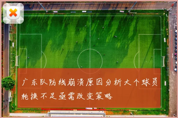 广东队防线崩溃原因分析大个球员轮换不足亟需改变策略