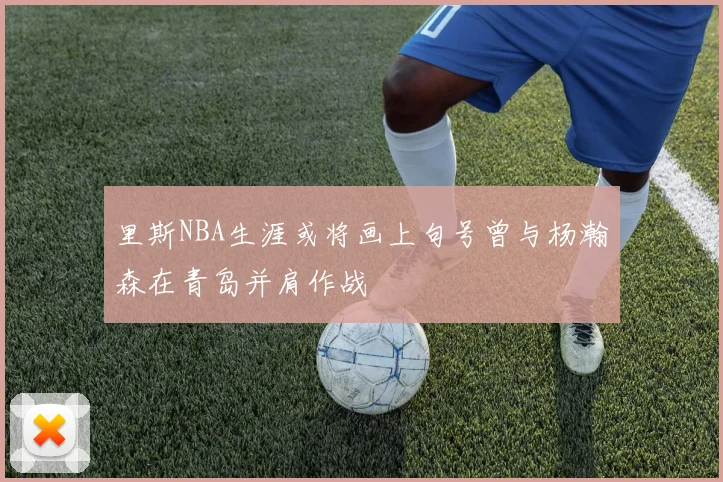 里斯NBA生涯或将画上句号曾与杨瀚森在青岛并肩作战