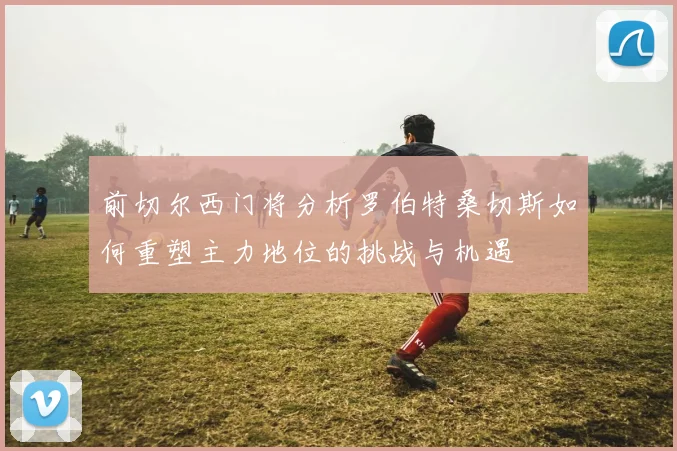 前切尔西门将分析罗伯特桑切斯如何重塑主力地位的挑战与机遇