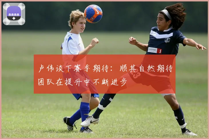 卢伟谈下赛季期待：顺其自然期待团队在提升中不断进步