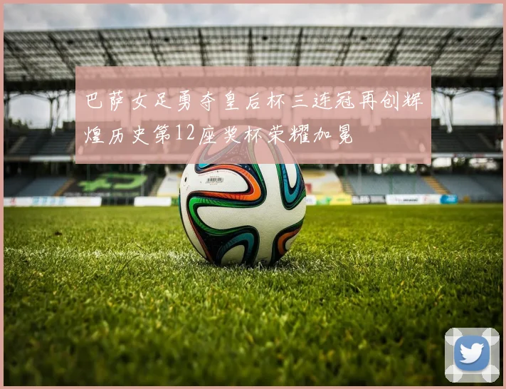 巴萨女足勇夺皇后杯三连冠再创辉煌历史第12座奖杯荣耀加冕
