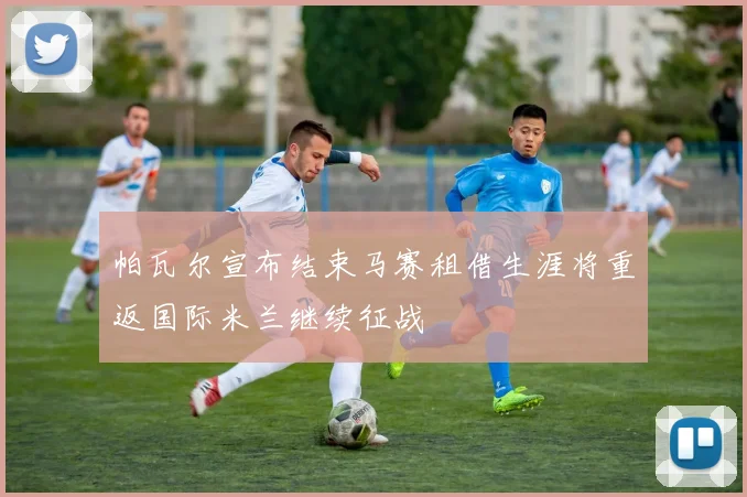 帕瓦尔宣布结束马赛租借生涯将重返国际米兰继续征战