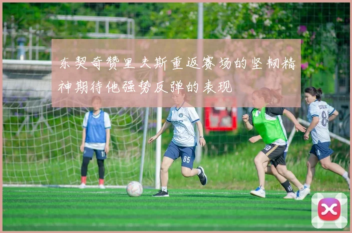 东契奇赞里夫斯重返赛场的坚韧精神期待他强势反弹的表现