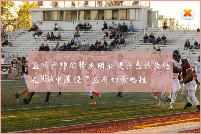 篮网主帅称赞杰明表现出色认为他在NBA中展现了应有的侵略性