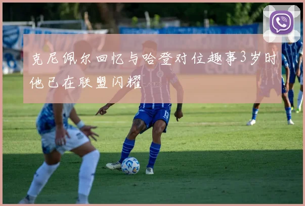 克尼佩尔回忆与哈登对位趣事3岁时他已在联盟闪耀