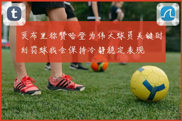 莫布里称赞哈登为伟大球员关键时刻罚球我会保持冷静稳定表现