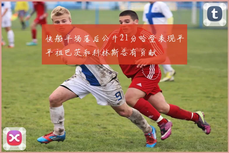 快船半场落后公牛21分哈登表现平平祖巴茨和科林斯各有贡献
