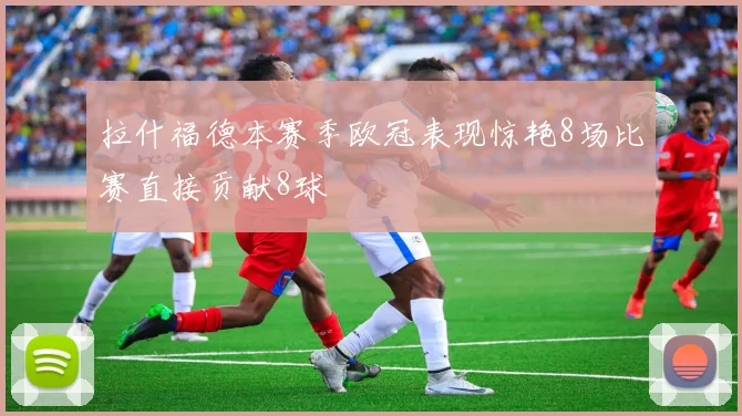 拉什福德本赛季欧冠表现惊艳8场比赛直接贡献8球
